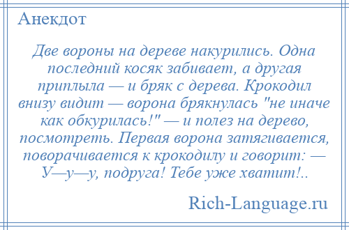 
    Две вороны на дереве накурились. Одна последний косяк забивает, а другая приплыла — и бряк с дерева. Крокодил внизу видит — ворона брякнулась не иначе как обкурилась! — и полез на дерево, посмотреть. Первая ворона затягивается, поворачивается к крокодилу и говорит: — У—у—у, подруга! Тебе уже хватит!..