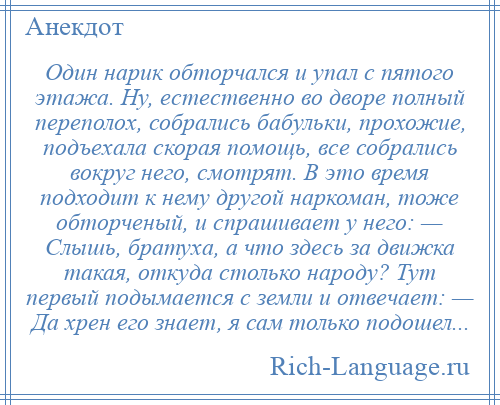 
    Один нарик обторчался и упал с пятого этажа. Ну, естественно во дворе полный переполох, собрались бабульки, прохожие, подъехала скорая помощь, все собрались вокруг него, смотрят. В это время подходит к нему другой наркоман, тоже обторченый, и спрашивает у него: — Слышь, братуха, а что здесь за движка такая, откуда столько народу? Тут первый подымается с земли и отвечает: — Да хрен его знает, я сам только подошел...