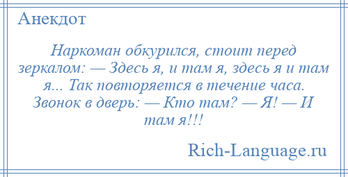 
    Наркоман обкурился, стоит перед зеркалом: — Здесь я, и там я, здесь я и там я... Так повторяется в течение часа. Звонок в дверь: — Кто там? — Я! — И там я!!!