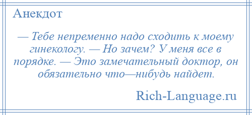 
    — Тебе непременно надо сходить к моему гинекологу. — Но зачем? У меня все в порядке. — Это замечательный доктор, он обязательно что—нибудь найдет.