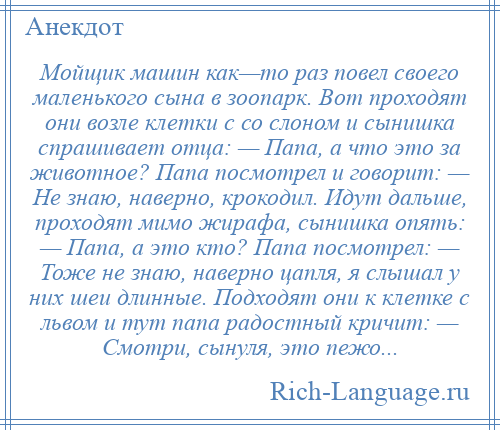 
    Мойщик машин как—то раз повел своего маленького сына в зоопарк. Вот проходят они возле клетки с со слоном и сынишка спрашивает отца: — Папа, а что это за животное? Папа посмотрел и говорит: — Не знаю, наверно, крокодил. Идут дальше, проходят мимо жирафа, сынишка опять: — Папа, а это кто? Папа посмотрел: — Тоже не знаю, наверно цапля, я слышал у них шеи длинные. Подходят они к клетке с львом и тут папа радостный кричит: — Смотри, сынуля, это пежо...