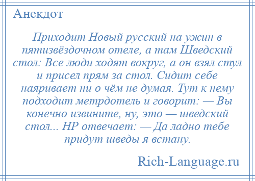 
    Приходит Новый русский на ужин в пятизвёздочном отеле, а там Шведский стол: Все люди ходят вокруг, а он взял стул и присел прям за стол. Сидит себе наяривает ни о чём не думая. Тут к нему подходит метрдотель и говорит: — Вы конечно извините, ну, это — шведский стол... НР отвечает: — Да ладно тебе придут шведы я встану.