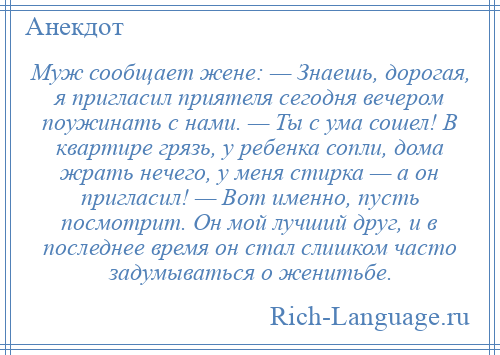 
    Муж сообщает жене: — Знаешь, дорогая, я пригласил приятеля сегодня вечером поужинать с нами. — Ты с ума сошел! В квартире грязь, у ребенка сопли, дома жрать нечего, у меня стирка — а он пригласил! — Вот именно, пусть посмотрит. Он мой лучший друг, и в последнее время он стал слишком часто задумываться о женитьбе.