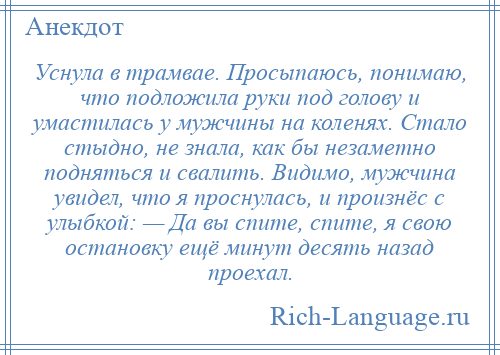 
    Уснула в трамвае. Просыпаюсь, понимаю, что подложила руки под голову и умастилась у мужчины на коленях. Стало стыдно, не знала, как бы незаметно подняться и свалить. Видимо, мужчина увидел, что я проснулась, и произнёс с улыбкой: — Да вы спите, спите, я свою остановку ещё минут десять назад проехал.