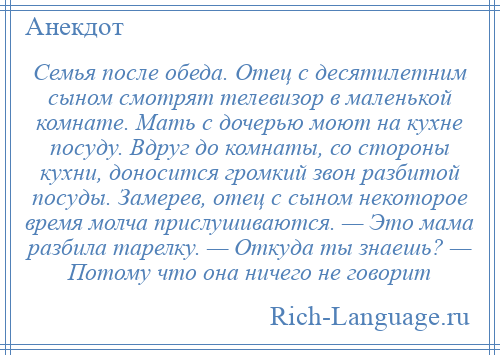 
    Семья после обеда. Отец с десятилетним сыном смотрят телевизор в маленькой комнате. Мать с дочерью моют на кухне посуду. Вдруг до комнаты, со стороны кухни, доносится громкий звон разбитой посуды. Замерев, отец с сыном некоторое время молча прислушиваются. — Это мама разбила тарелку. — Откуда ты знаешь? — Потому что она ничего не говорит