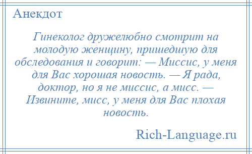 
    Гинеколог дружелюбно смотрит на молодую женщину, пришедшую для обследования и говорит: — Миссис, у меня для Вас хорошая новость. — Я рада, доктор, но я не миссис, а мисс. — Извините, мисс, у меня для Вас плохая новость.