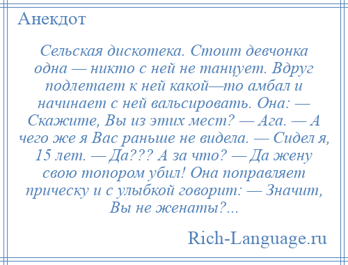 
    Сельская дискотека. Стоит девчонка одна — никто с ней не танцует. Вдруг подлетает к ней какой—то амбал и начинает с ней вальсировать. Она: — Скажите, Вы из этих мест? — Ага. — А чего же я Вас раньше не видела. — Сидел я, 15 лет. — Да??? А за что? — Да жену свою топором убил! Она поправляет прическу и с улыбкой говорит: — Значит, Вы не женаты?...