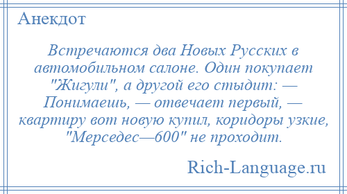
    Встречаются два Новых Русских в автомобильном салоне. Один покупает Жигули , а другой его стыдит: — Понимаешь, — отвечает первый, — квартиру вот новую купил, коридоры узкие, Мерседес—600 не проходит.