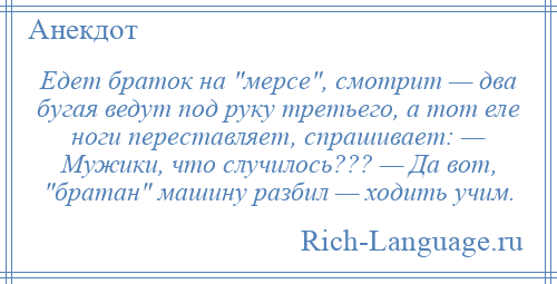 
    Едет браток на мерсе , смотрит — два бугая ведут под руку третьего, а тот еле ноги переставляет, спрашивает: — Мужики, что случилось??? — Да вот, братан машину разбил — ходить учим.