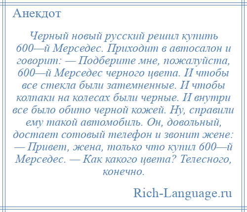 
    Черный новый русский решил купить 600—й Мерседес. Приходит в автосалон и говорит: — Подберите мне, пожалуйста, 600—й Мерседес черного цвета. И чтобы все стекла были затемненные. И чтобы колпаки на колесах были черные. И внутри все было обито черной кожей. Ну, справили ему такой автомобиль. Он, довольный, достает сотовый телефон и звонит жене: — Привет, жена, только что купил 600—й Мерседес. — Как какого цвета? Телесного, конечно.