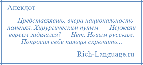 
    — Представляешь, вчера национальность поменял. Хирургическим путем. — Неужели евреем заделался? — Нет. Новым русским. Попросил себе пальцы скрючить...