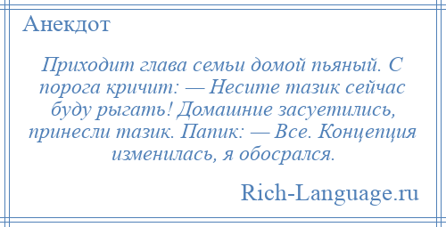 
    Приходит глава семьи домой пьяный. С порога кричит: — Несите тазик сейчас буду рыгать! Домашние засуетились, принесли тазик. Папик: — Все. Концепция изменилась, я обосрался.