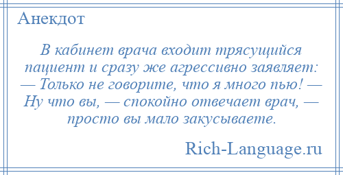 
    В кабинет врача входит трясущийся пациент и сразу же агрессивно заявляет: — Только не говорите, что я много пью! — Ну что вы, — спокойно отвечает врач, — просто вы мало закусываете.
