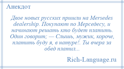 
    Двое новых русских пришли на Mersedes dealership. Покупают по Мерседесу, и начинают решать кто будет платить. Один говорит; — Слышь, мужик, короче, платить буду я, в натуре!. Ты вчера за обед платил...