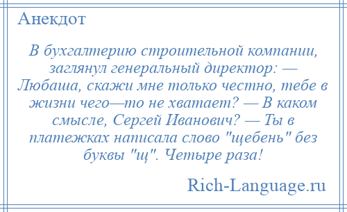 
    В бухгалтерию строительной компании, заглянул генеральный директор: — Любаша, скажи мне только честно, тебе в жизни чего—то не хватает? — В каком смысле, Сергей Иванович? — Ты в платежках написала слово щебень без буквы щ . Четыре раза!