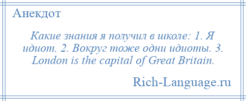 
    Какие знания я получил в школе: 1. Я идиот. 2. Вокруг тоже одни идиоты. 3. London is the capital of Great Britain.