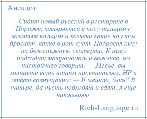 
    Сидит новый русский в ресторане в Париже, ковыряется в носу пальцем с золотым кольцом и козявки какие на стол бросает, какие в рот сует. Набросал кучу на белоснежную скатерть. К нему подходит метрододель и вежливо, но настойчиво говорит: — Месье, вы мешаете есть нашим посетителям. НР в ответ возмущенно: — Я мешаю, блин? В натуре, да пусть подходят и едят, я еще наковыряю.