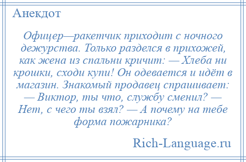 
    Офицер—ракетчик приходит с ночного дежурства. Только разделся в прихожей, как жена из спальни кричит: — Хлеба ни крошки, сходи купи! Он одевается и идёт в магазин. Знакомый продавец спрашивает: — Виктор, ты что, службу сменил? — Нет, с чего ты взял? — А почему на тебе форма пожарника?