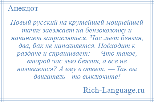 
    Новый русский на крутейшей мощнейшей тачке заезжает на бензоколонку и начинает заправляться. Час льет бензин, два, бак не наполняется. Подходит к раздаче и спрашивает: — Что такое, второй час лью бензин, а все не наливается? А ему в ответ: — Так вы двигатель—то выключите!