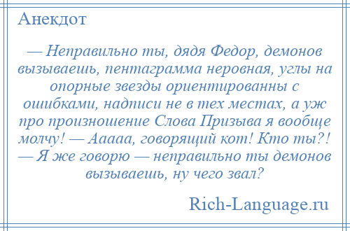 
    — Неправильно ты, дядя Федор, демонов вызываешь, пентаграмма неровная, углы на опорные звезды ориентированны с ошибками, надписи не в тех местах, а уж про произношение Слова Призыва я вообще молчу! — Ааааа, говорящий кот! Кто ты?! — Я же говорю — неправильно ты демонов вызываешь, ну чего звал?