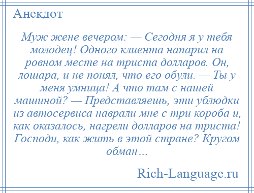 
    Муж жене вечером: — Сегодня я у тебя молодец! Одного клиента напарил на ровном месте на триста долларов. Он, лошара, и не понял, что его обули. — Ты у меня умница! А что там с нашей машиной? — Представляешь, эти ублюдки из автосервиса наврали мне с три короба и, как оказалось, нагрели долларов на триста! Господи, как жить в этой стране? Кругом обман…