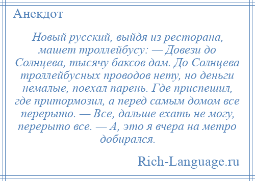 
    Новый русский, выйдя из ресторана, машет троллейбусу: — Довези до Солнцева, тысячу баксов дам. До Солнцева троллейбусных проводов нету, но деньги немалые, поехал парень. Где приспешил, где притормозил, а перед самым домом все перерыто. — Все, дальше ехать не могу, перерыто все. — А, это я вчера на метро добирался.