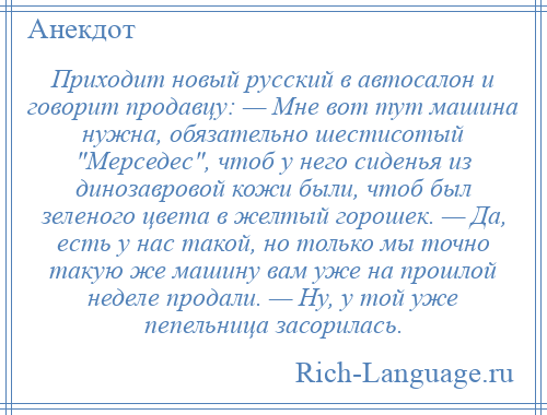 
    Приходит новый русский в автосалон и говорит продавцу: — Мне вот тут машина нужна, обязательно шестисотый Мерседес , чтоб у него сиденья из динозавровой кожи были, чтоб был зеленого цвета в желтый горошек. — Да, есть у нас такой, но только мы точно такую же машину вам уже на прошлой неделе продали. — Ну, у той уже пепельница засорилась.