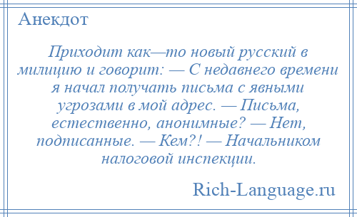 
    Приходит как—то новый русский в милицию и говорит: — С недавнего времени я начал получать письма с явными угрозами в мой адрес. — Письма, естественно, анонимные? — Нет, подписанные. — Кем?! — Начальником налоговой инспекции.