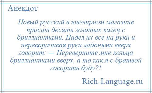 
    Новый русский в ювелирном магазине просит десять золотых колец с бриллиантами. Надел их все на руки и переворачивая руки ладонями вверх говорит: — Переверните мне кольца бриллиантами вверх, а то как я с братвой говорить буду?!