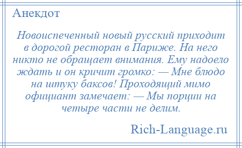 
    Новоиспеченный новый русский приходит в дорогой ресторан в Париже. На него никто не обращает внимания. Ему надоело ждать и он кричит громко: — Мне блюдо на штуку баксов! Проходящий мимо официант замечает: — Мы порции на четыре части не делим.