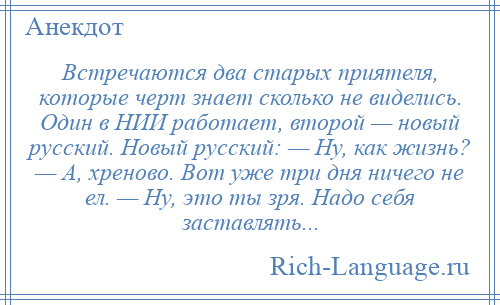 
    Встречаются два старых приятеля, которые черт знает сколько не виделись. Один в НИИ работает, второй — новый русский. Новый русский: — Ну, как жизнь? — А, хреново. Вот уже три дня ничего не ел. — Ну, это ты зря. Надо себя заставлять...