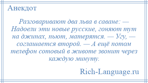 
    Разговаривают два льва в саване: — Надоели эти новые русские, гоняют тут на джипах, пьют, матерятся. — Угу, — соглашается второй. — А ещё потом телефон сотовый в животе звонит через каждую минуту.