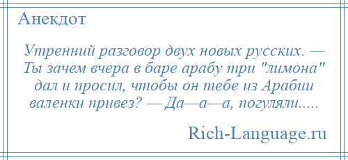 
    Утренний разговор двух новых русских. — Ты зачем вчера в баре арабу три лимона дал и просил, чтобы он тебе из Арабии валенки привез? — Да—а—а, погуляли.....