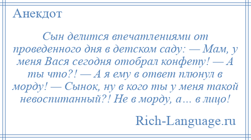 
    Сын делится впечатлениями от проведенного дня в детском саду: — Мам, у меня Вася сегодня отобрал конфету! — А ты что?! — А я ему в ответ плюнул в морду! — Сынок, ну в кого ты у меня такой невоспитанный?! Не в морду, а… в лицо!