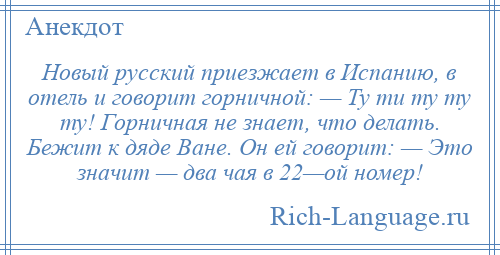 
    Новый русский приезжает в Испанию, в отель и говорит горничной: — Ту ти ту ту ту! Горничная не знает, что делать. Бежит к дяде Ване. Он ей говорит: — Это значит — два чая в 22—ой номер!