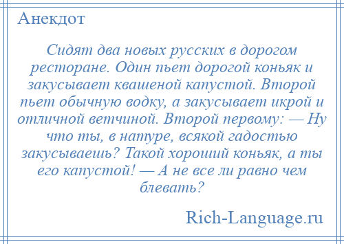 
    Сидят два новых русских в дорогом ресторане. Один пьет дорогой коньяк и закусывает квашеной капустой. Второй пьет обычную водку, а закусывает икрой и отличной ветчиной. Второй первому: — Ну что ты, в натуре, всякой гадостью закусываешь? Такой хороший коньяк, а ты его капустой! — А не все ли равно чем блевать?