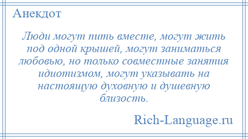 
    Люди могут пить вместе, могут жить под одной крышей, могут заниматься любовью, но только совместные занятия идиотизмом, могут указывать на настоящую духовную и душевную близость.