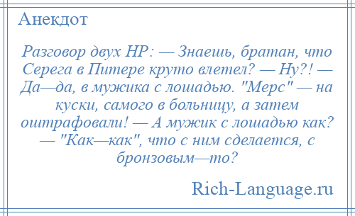 
    Разговор двух НР: — Знаешь, братан, что Серега в Питере круто влетел? — Ну?! — Да—да, в мужика с лошадью. Мерс — на куски, самого в больницу, а затем оштрафовали! — А мужик с лошадью как? — Как—как , что с ним сделается, с бронзовым—то?