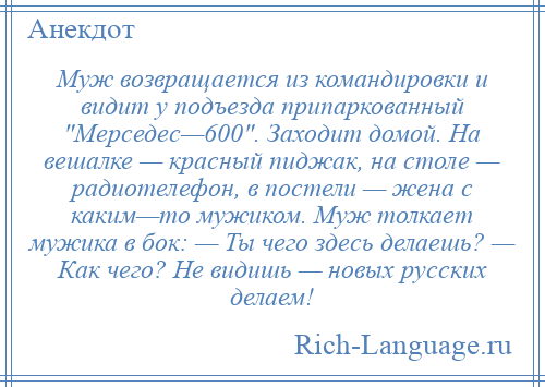 
    Муж возвращается из командировки и видит у подъезда припаркованный Мерседес—600 . Заходит домой. На вешалке — красный пиджак, на столе — радиотелефон, в постели — жена с каким—то мужиком. Муж толкает мужика в бок: — Ты чего здесь делаешь? — Как чего? Не видишь — новых русских делаем!