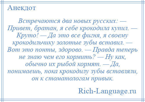 
    Встречаются два новых русских: — Привет, братан, я себе крокодила купил. — Круто! — Да это все фигня, я своему крокодильчику золотые зубы вставил. — Вот это понты, здорово. — Правда теперь не знаю чем его кормить? — Ну как, обычно их рыбой кормят. — Да, понимаешь, пока крокодилу зубы вставляли, он к стоматологам привык.