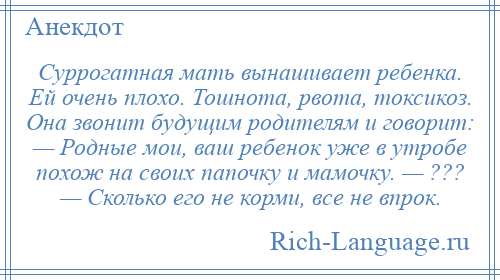 
    Суррогатная мать вынашивает ребенка. Ей очень плохо. Тошнота, рвота, токсикоз. Она звонит будущим родителям и говорит: — Родные мои, ваш ребенок уже в утробе похож на своих папочку и мамочку. — ??? — Сколько его не корми, все не впрок.