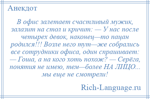 
    В офис залетает счастливый мужик, залазит на стол и кричит: — У нас после четырех девок, наконец—то пацан родился!!! Возле него тут—же собрались все сотрудники офиса, один спрашивает: — Гоша, а на кого хоть похож? — Серёга, понятия не имею, тем—более НА ЛИЦО... мы еще не смотрели!