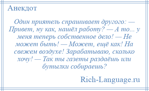 
    Один приятель спрашивает другого: — Привет, ну как, нашёл работу? — А то... у меня теперь собственное дело! — Не может быть! — Может, ещё как! На свежем воздухе! Зарабатываю, сколько хочу! — Так ты газеты раздаёшь или бутылки собираешь?