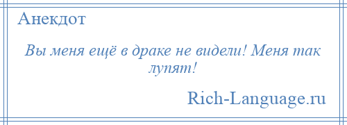 
    Вы меня ещё в драке не видели! Меня так лупят!