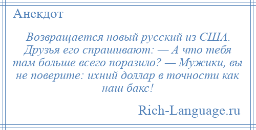 
    Возвращается новый русский из США. Друзья его спрашивают: — А что тебя там больше всего поразило? — Мужики, вы не поверите: ихний доллар в точности как наш бакс!