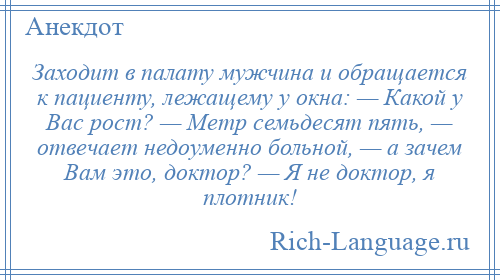 
    Заходит в палату мужчина и обращается к пациенту, лежащему у окна: — Какой у Вас рост? — Метр семьдесят пять, — отвечает недоуменно больной, — а зачем Вам это, доктор? — Я не доктор, я плотник!