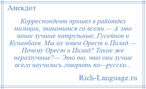 
    Корреспондент пришел в райотдел милиции, знакомится со всеми.— А это наши лучшие патрульные, Гусейнов и Кунанбаев. Мы их зовем Орест и Пилад.— Почему Орест и Пилад? Такие же неразлучные?— Это то, что они лучше всего научились говорить по—русски...