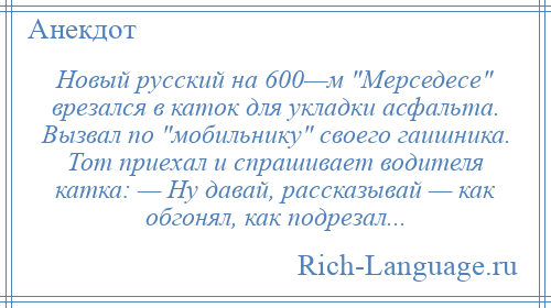 
    Новый русский на 600—м Мерседесе врезался в каток для укладки асфальта. Вызвал по мобильнику своего гаишника. Тот приехал и спрашивает водителя катка: — Ну давай, рассказывай — как обгонял, как подрезал...