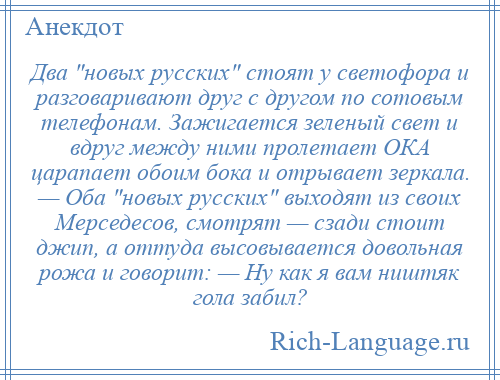
    Два новых русских стоят у светофора и разговаривают друг с другом по сотовым телефонам. Зажигается зеленый свет и вдруг между ними пролетает ОКА царапает обоим бока и отрывает зеркала. — Оба новых русских выходят из своих Мерседесов, смотрят — сзади стоит джип, а оттуда высовывается довольная рожа и говорит: — Ну как я вам ништяк гола забил?