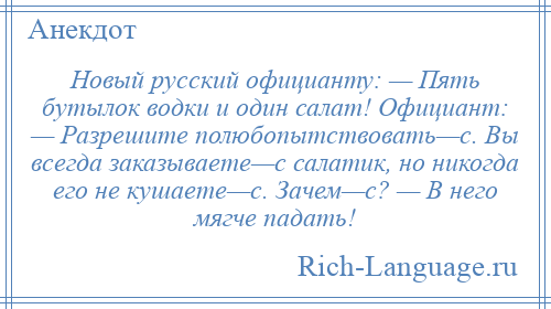 
    Новый русский официанту: — Пять бутылок водки и один салат! Официант: — Разрешите полюбопытствовать—с. Вы всегда заказываете—с салатик, но никогда его не кушаете—с. Зачем—с? — В него мягче падать!